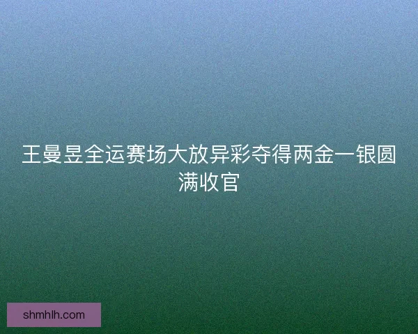 王曼昱全运赛场大放异彩夺得两金一银圆满收官