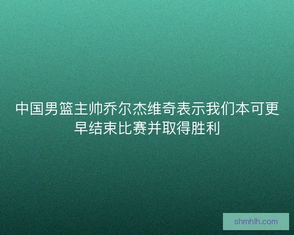 中国男篮主帅乔尔杰维奇表示我们本可更早结束比赛并取得胜利