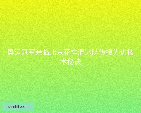 奥运冠军亲临北京花样滑冰队传授先进技术秘诀