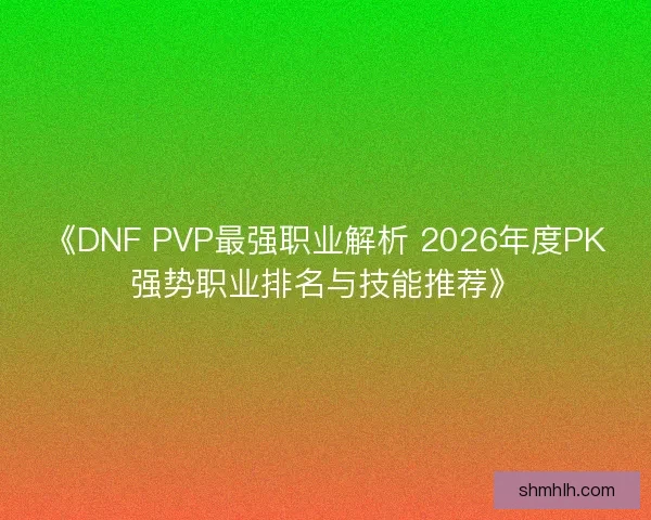 《DNF PVP最强职业解析 2026年度PK强势职业排名与技能推荐》