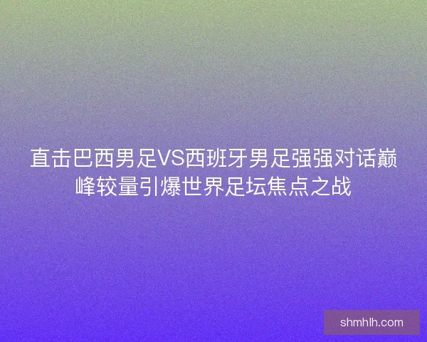 直击巴西男足VS西班牙男足强强对话巅峰较量引爆世界足坛焦点之战