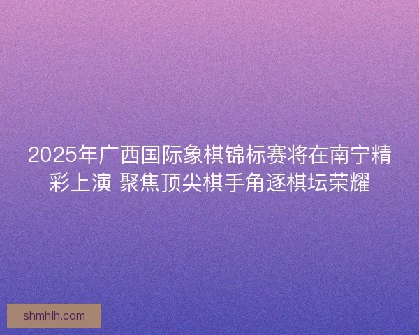 2025年广西国际象棋锦标赛将在南宁精彩上演 聚焦顶尖棋手角逐棋坛荣耀
