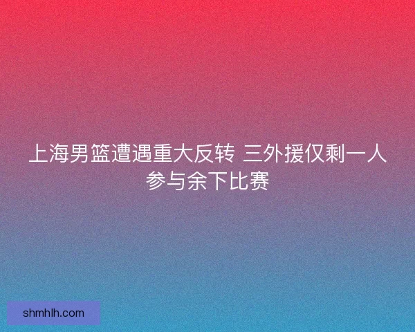 上海男篮遭遇重大反转 三外援仅剩一人参与余下比赛