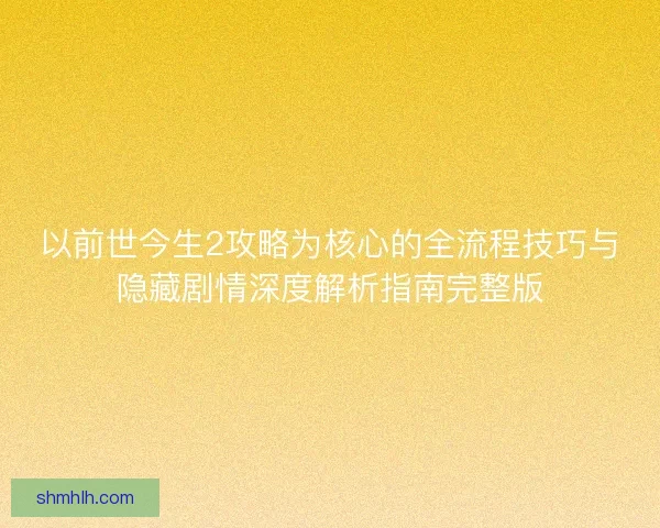 以前世今生2攻略为核心的全流程技巧与隐藏剧情深度解析指南完整版