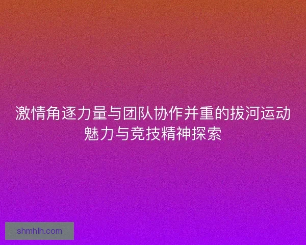 激情角逐力量与团队协作并重的拔河运动魅力与竞技精神探索