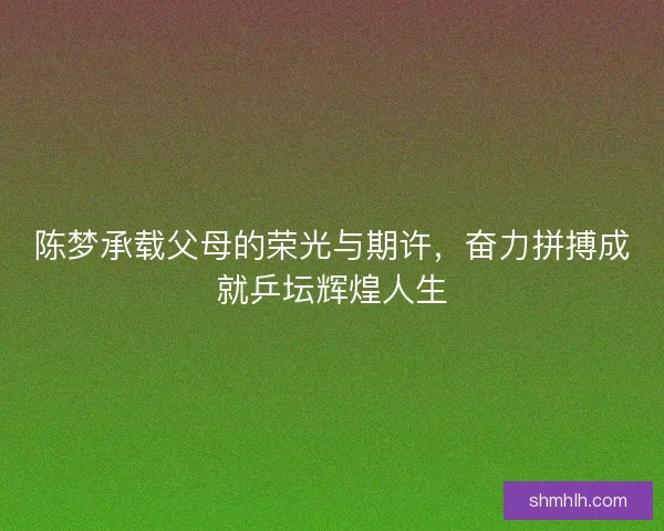 陈梦承载父母的荣光与期许，奋力拼搏成就乒坛辉煌人生