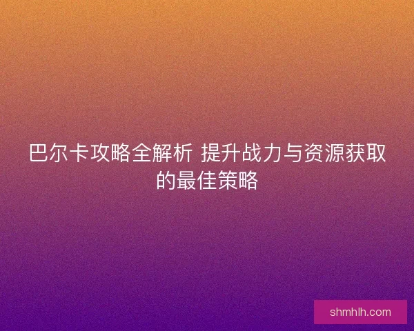 巴尔卡攻略全解析 提升战力与资源获取的最佳策略